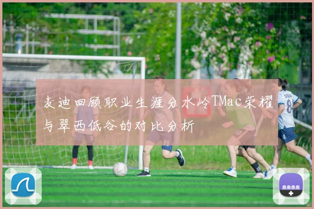 麦迪回顾职业生涯分水岭TMac荣耀与翠西低谷的对比分析