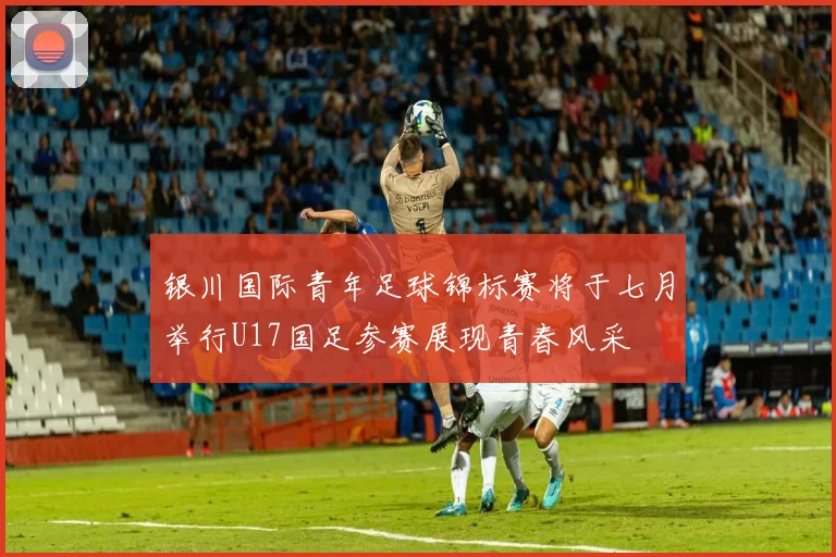 银川国际青年足球锦标赛将于七月举行U17国足参赛展现青春风采