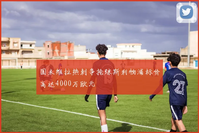 国米维拉热刺争抢琼斯利物浦标价高达4000万欧元