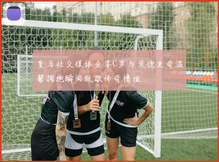 皇马社交媒体分享C罗与莫德里奇温馨拥抱瞬间致敬传奇情谊