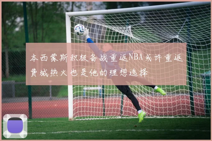 本西蒙斯积极备战重返NBA或许重返费城热火也是他的理想选择