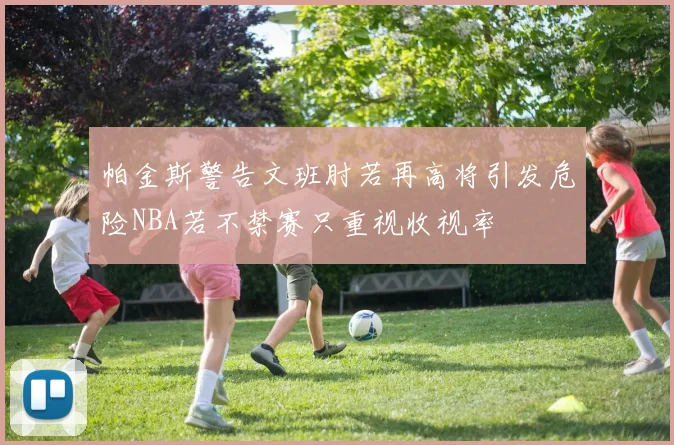 帕金斯警告文班肘若再高将引发危险NBA若不禁赛只重视收视率