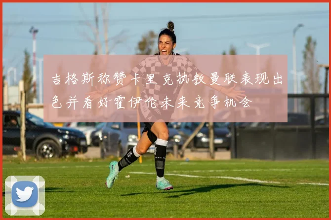 吉格斯称赞卡里克执教曼联表现出色并看好霍伊伦未来竞争机会