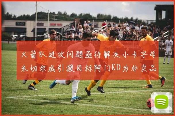 火箭队进攻问题亟待解决小卡字母米切尔成引援目标阿门KD为非卖品