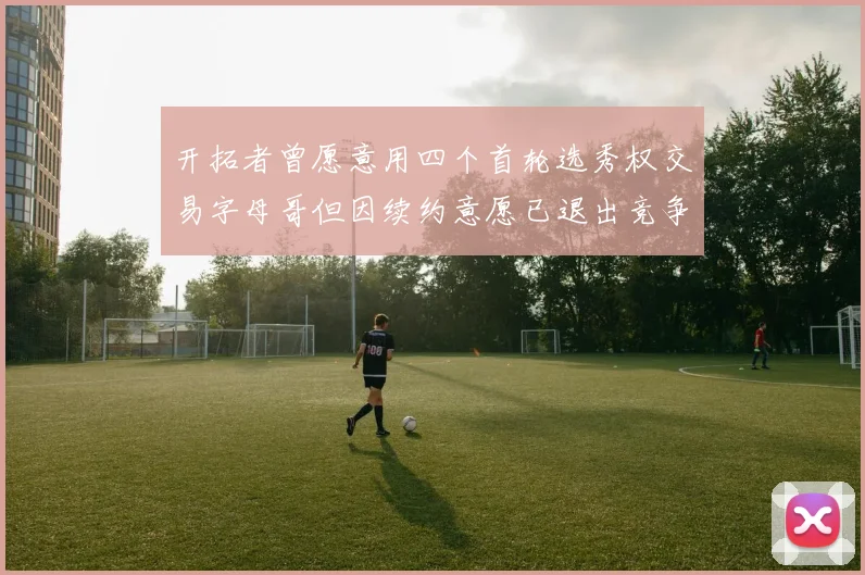 开拓者曾愿意用四个首轮选秀权交易字母哥但因续约意愿已退出竞争