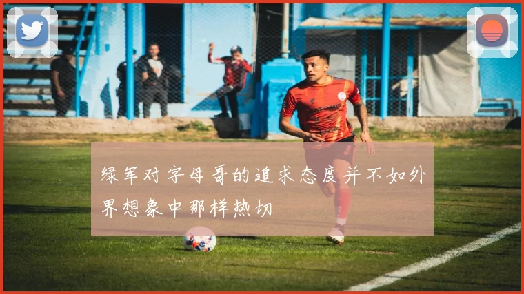 绿军对字母哥的追求态度并不如外界想象中那样热切