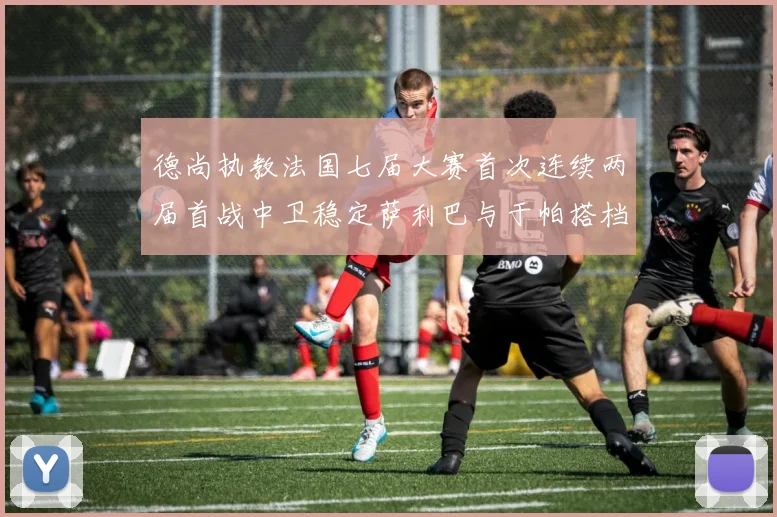 德尚执教法国七届大赛首次连续两届首战中卫稳定萨利巴与于帕搭档
