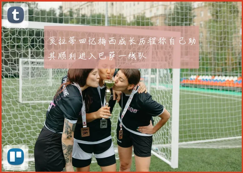 莫拉蒂回忆梅西成长历程称自己助其顺利进入巴萨一线队