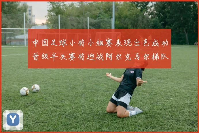 中国足球小将小组赛表现出色成功晋级半决赛将迎战阿尔克马尔梯队