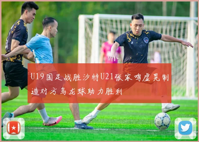 U19国足战胜沙特U21张家鸣虚晃制造对方乌龙球助力胜利