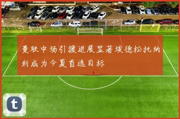 曼联中场引援进展显著埃德松托纳利成为今夏首选目标
