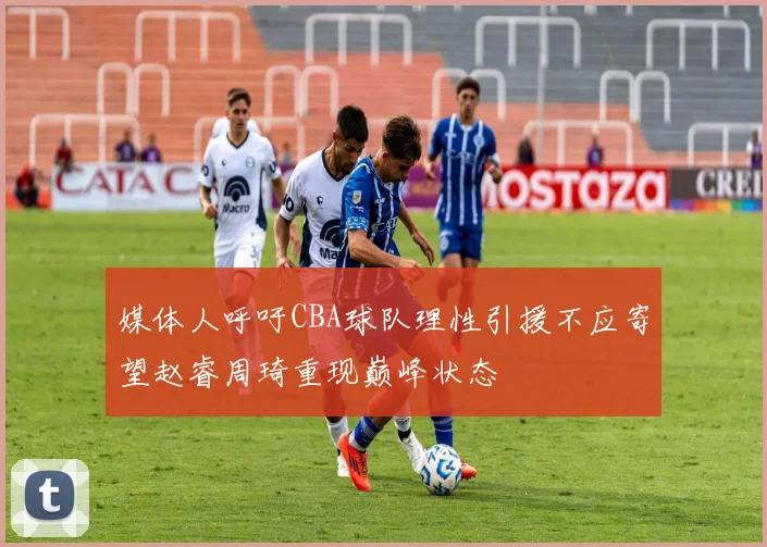 媒体人呼吁CBA球队理性引援不应寄望赵睿周琦重现巅峰状态