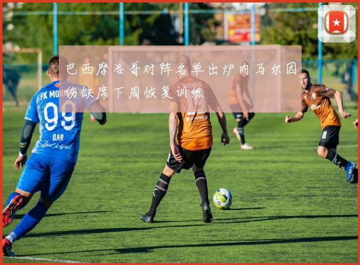 巴西摩洛哥对阵名单出炉内马尔因伤缺席下周恢复训练