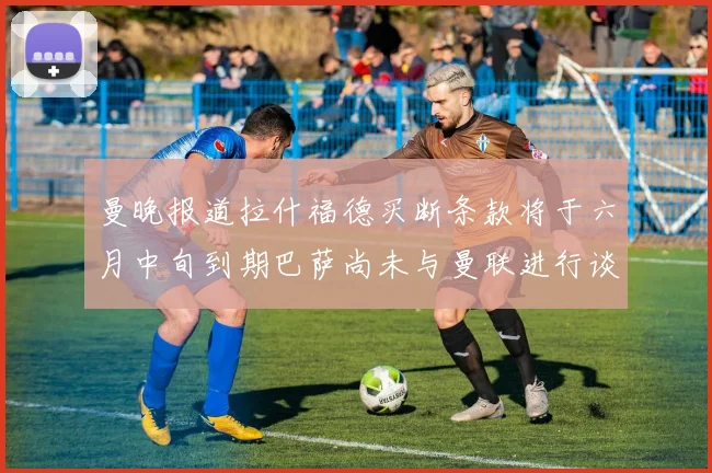曼晚报道拉什福德买断条款将于六月中旬到期巴萨尚未与曼联进行谈判