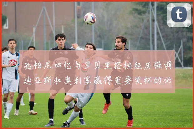 孔帕尼回忆与罗贝里搭档经历强调迪亚斯和奥利塞赢得重要奖杯的必要性