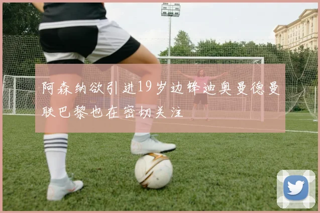 阿森纳欲引进19岁边锋迪奥曼德曼联巴黎也在密切关注