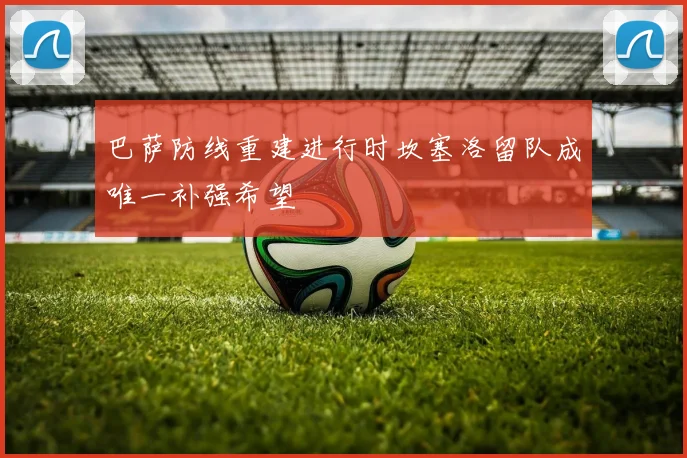 巴萨防线重建进行时坎塞洛留队成唯一补强希望