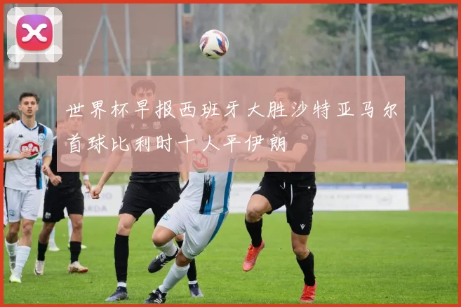 世界杯早报西班牙大胜沙特亚马尔首球比利时十人平伊朗