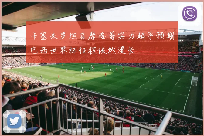 卡塞米罗坦言摩洛哥实力超乎预期巴西世界杯征程依然漫长