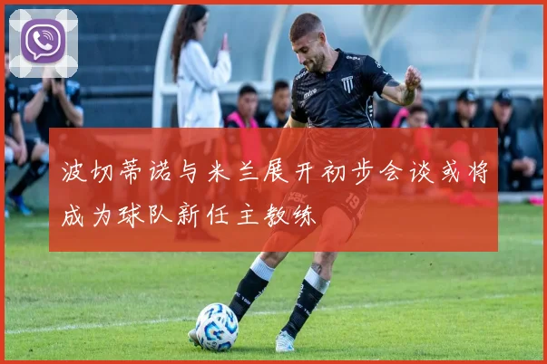 波切蒂诺与米兰展开初步会谈或将成为球队新任主教练