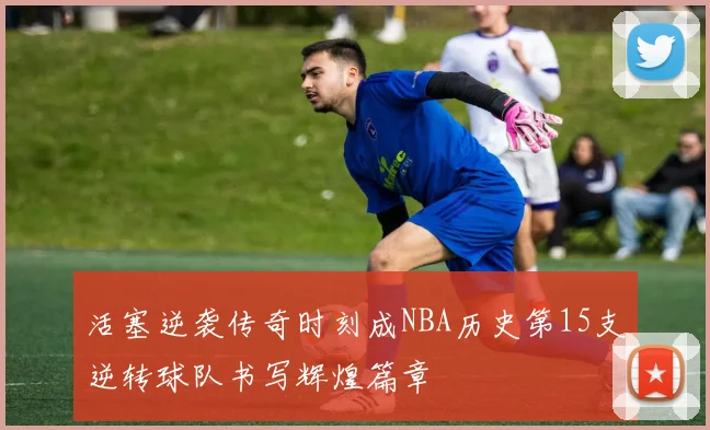 活塞逆袭传奇时刻成NBA历史第15支逆转球队书写辉煌篇章
