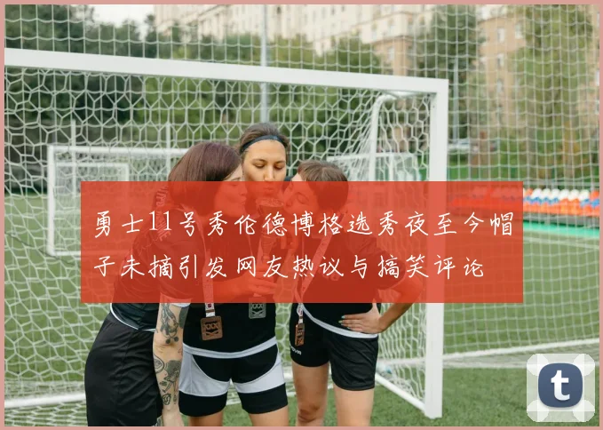 勇士11号秀伦德博格选秀夜至今帽子未摘引发网友热议与搞笑评论